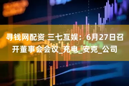 寻钱网配资 三七互娱：6月27日召开董事会会议_充电_安克_公司