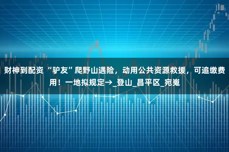 财神到配资 “驴友”爬野山遇险，动用公共资源救援，可追缴费用！一地拟规定→_登山_昌平区_宛嵬