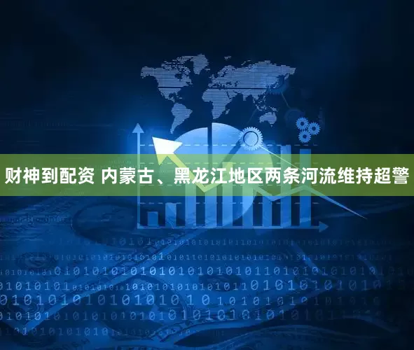 财神到配资 内蒙古、黑龙江地区两条河流维持超警