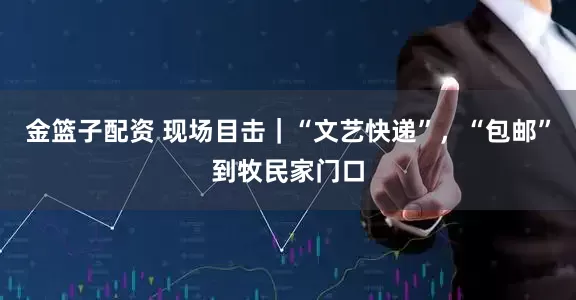 金篮子配资 现场目击｜“文艺快递”，“包邮”到牧民家门口