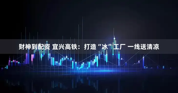 财神到配资 宜兴高铁：打造“冰”工厂 一线送清凉