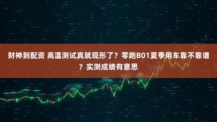 财神到配资 高温测试真就现形了？零跑B01夏季用车靠不靠谱？实测成绩有意思